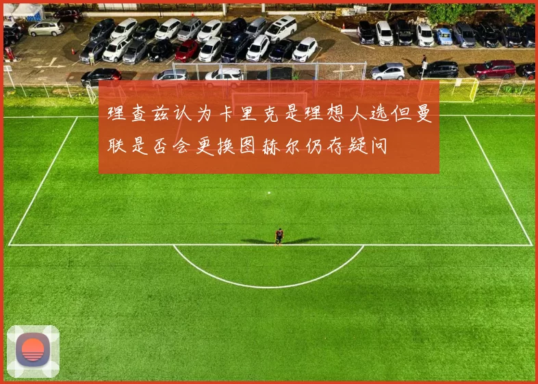 理查兹认为卡里克是理想人选但曼联是否会更换图赫尔仍存疑问
