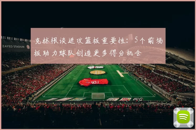 克林根谈进攻篮板重要性：5个前场板助力球队创造更多得分机会