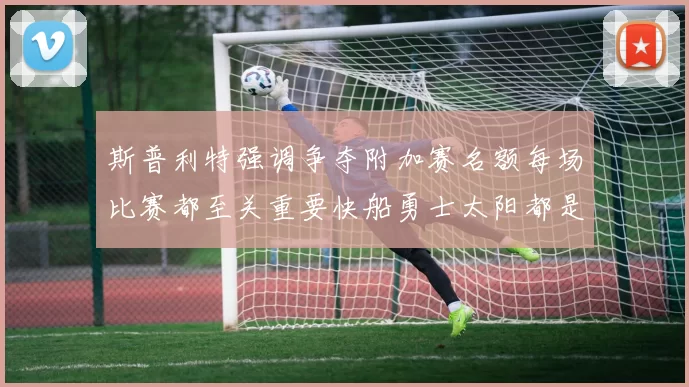 斯普利特强调争夺附加赛名额每场比赛都至关重要快船勇士太阳都是强敌
