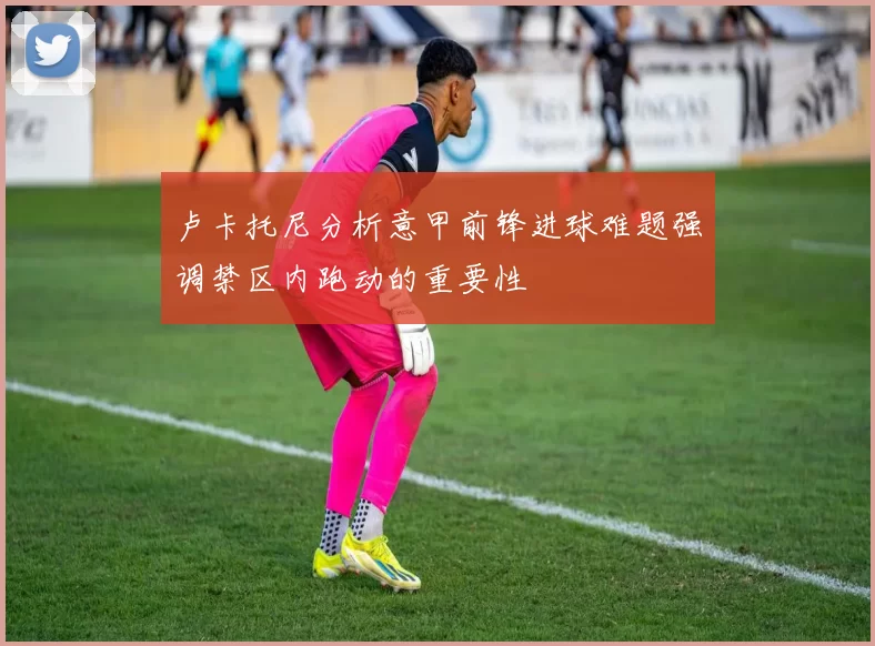 卢卡托尼分析意甲前锋进球难题强调禁区内跑动的重要性