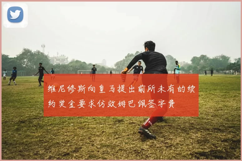 维尼修斯向皇马提出前所未有的续约奖金要求仿效姆巴佩签字费