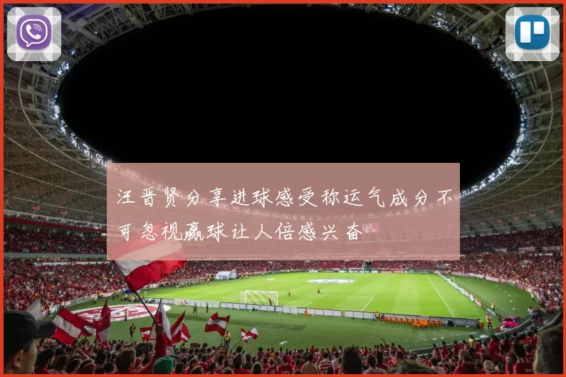 汪晋贤分享进球感受称运气成分不可忽视赢球让人倍感兴奋
