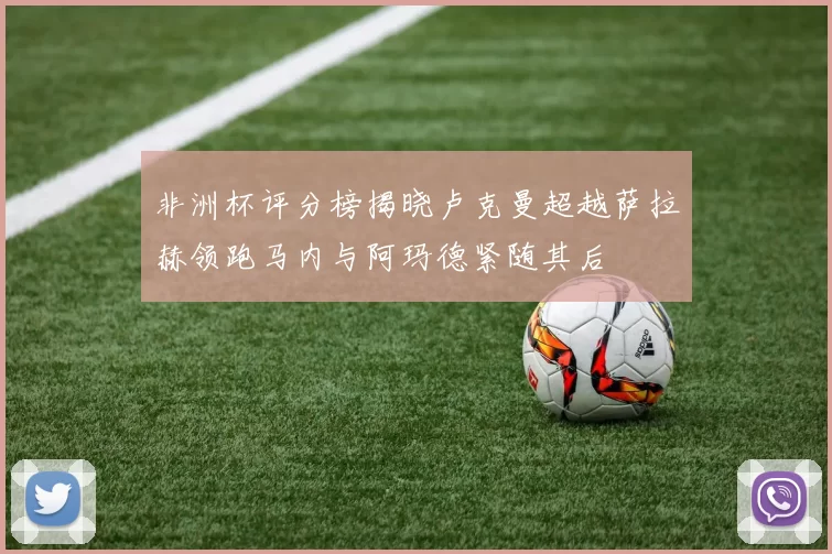 非洲杯评分榜揭晓卢克曼超越萨拉赫领跑马内与阿玛德紧随其后
