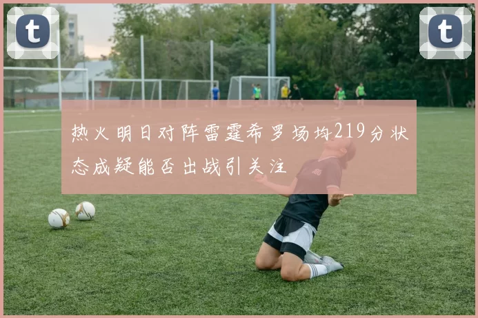 热火明日对阵雷霆希罗场均219分状态成疑能否出战引关注