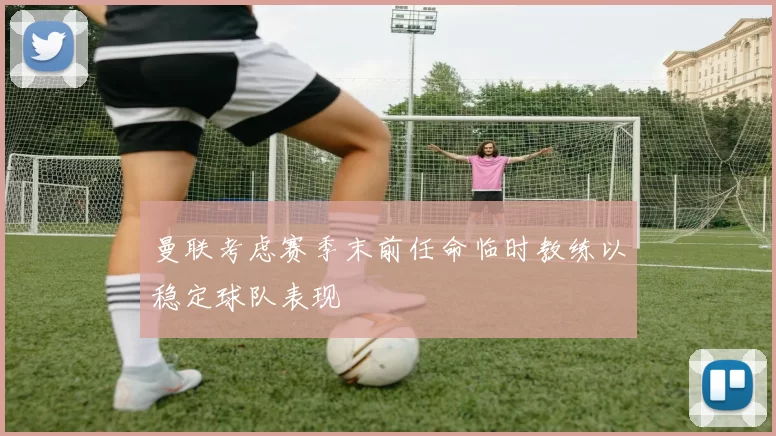 曼联考虑赛季末前任命临时教练以稳定球队表现