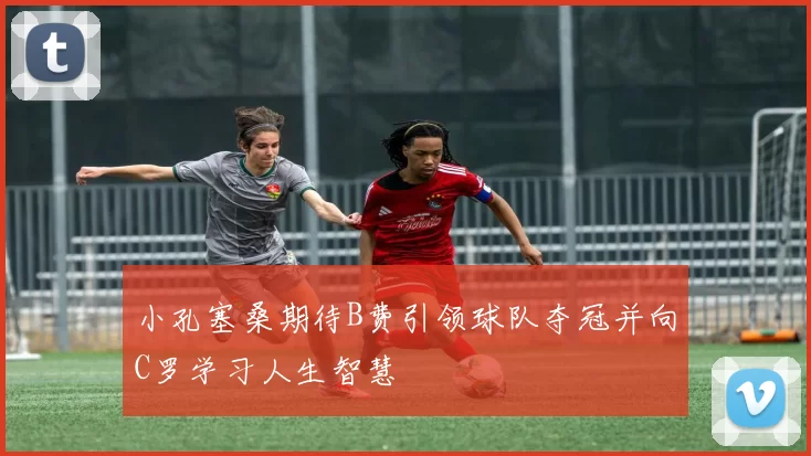 小孔塞桑期待B费引领球队夺冠并向C罗学习人生智慧