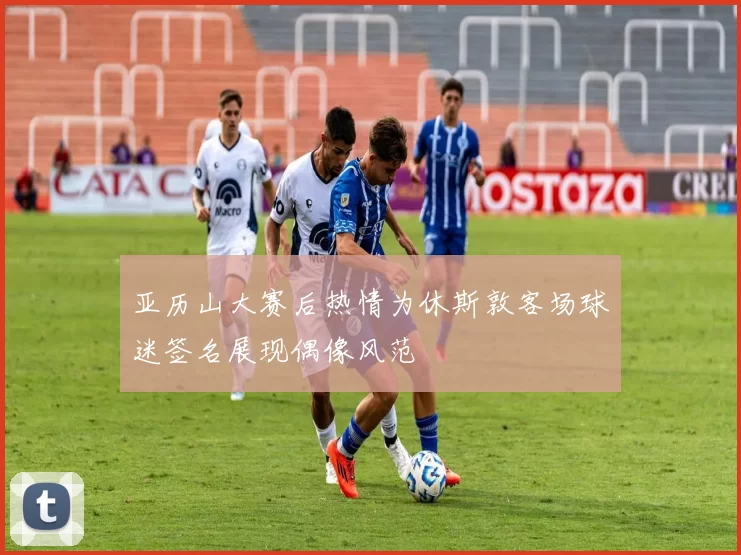 亚历山大赛后热情为休斯敦客场球迷签名展现偶像风范