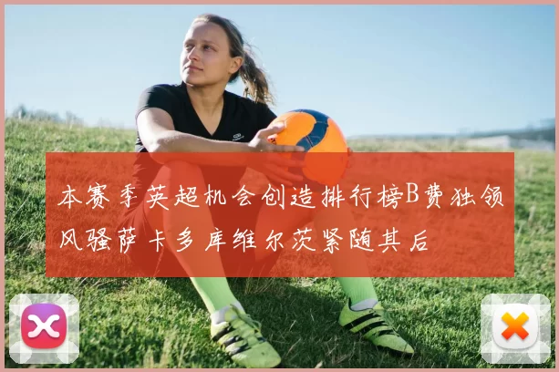 本赛季英超机会创造排行榜B费独领风骚萨卡多库维尔茨紧随其后