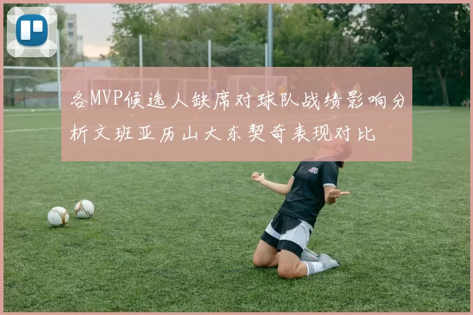 各MVP候选人缺席对球队战绩影响分析文班亚历山大东契奇表现对比