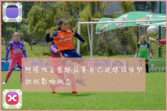 阿塔坦言首球应算自己进球因伤势担忧影响状态